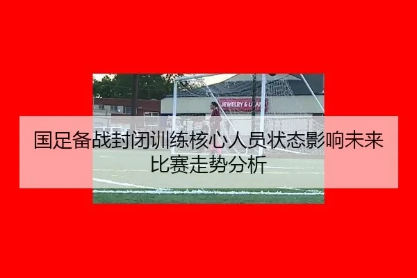 国足备战封闭训练核心人员状态影响未来比赛走势分析