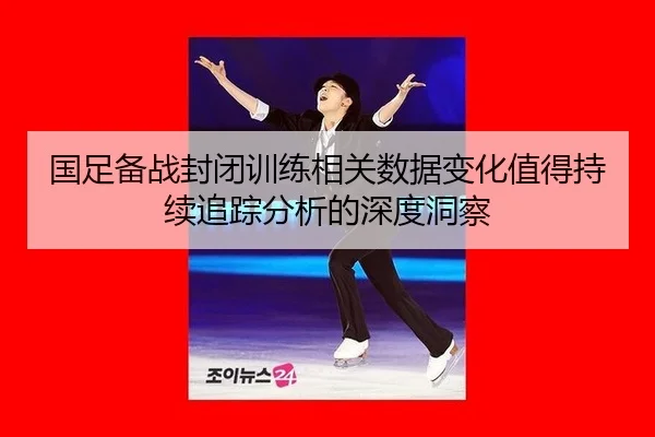 国足备战封闭训练相关数据变化值得持续追踪分析的深度洞察