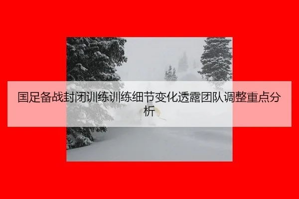 国足备战封闭训练训练细节变化透露团队调整重点分析